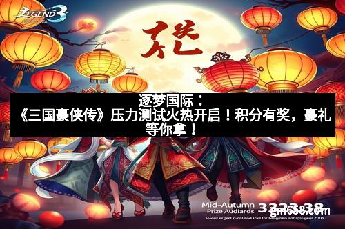 逐梦国际：《三国豪侠传》压力测试火热开启！积分有奖，豪礼等你拿！
